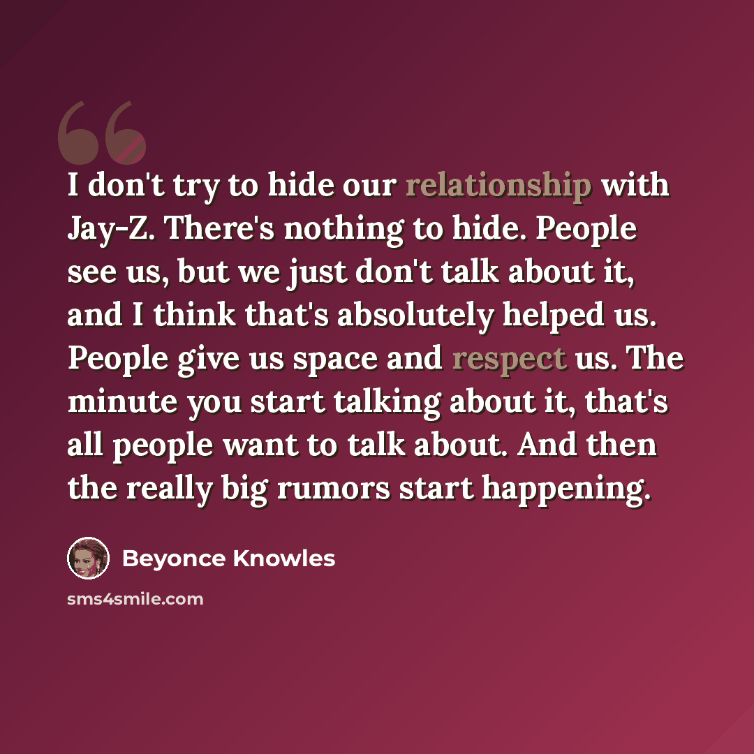 “I don't try to hide our relationship with Jay-Z. There's nothing to hide. People see us, but we just don't talk about it, and I think that's absolutely helped us. People give us space and respect us. The minute you start talking about it, that's all people want to talk about. And then the really…” quote by Beyonce Knowles