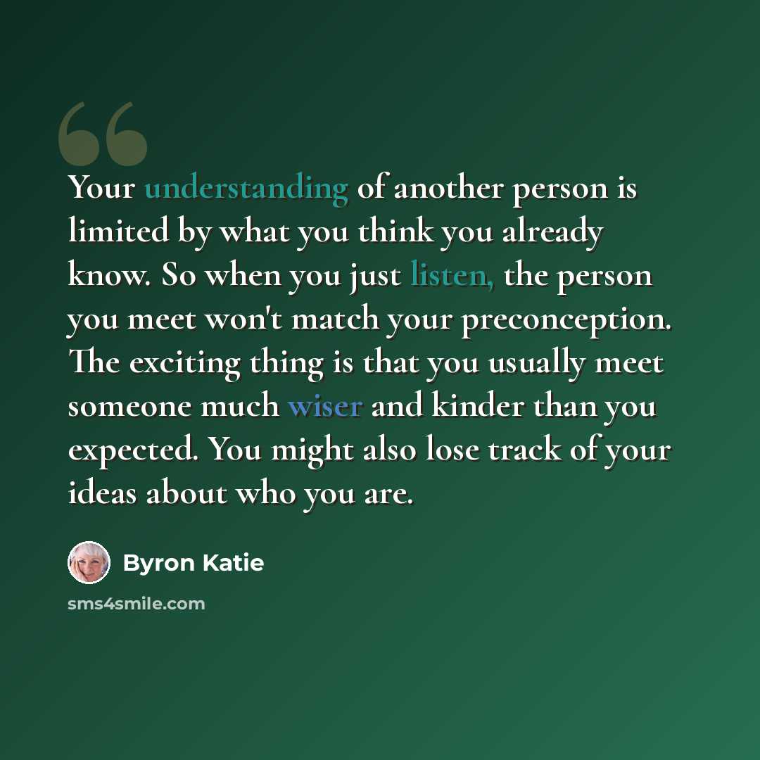 “Your understanding of another person is limited by what you think you already know. So when you just listen, the person you meet won't match your preconception. The exciting thing is that you usually meet someone much wiser and kinder than you expected. You might also lose track of your ideas…” quote by Byron Katie