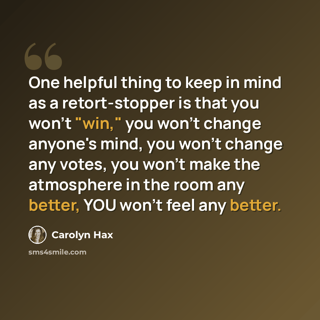 “One helpful thing to keep in mind as a retort-stopper is that you won't "win," you won't change anyone's mind, you won't change any votes, you won't make the atmosphere in the room any better, YOU won't feel any better.” quote by Carolyn Hax