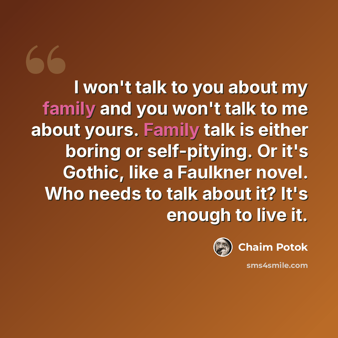 “I won't talk to you about my family and you won't talk to me about yours. Family talk is either boring or self-pitying. Or it's Gothic, like a Faulkner novel. Who needs to talk about it? It's enough to live it.” quote by Chaim Potok