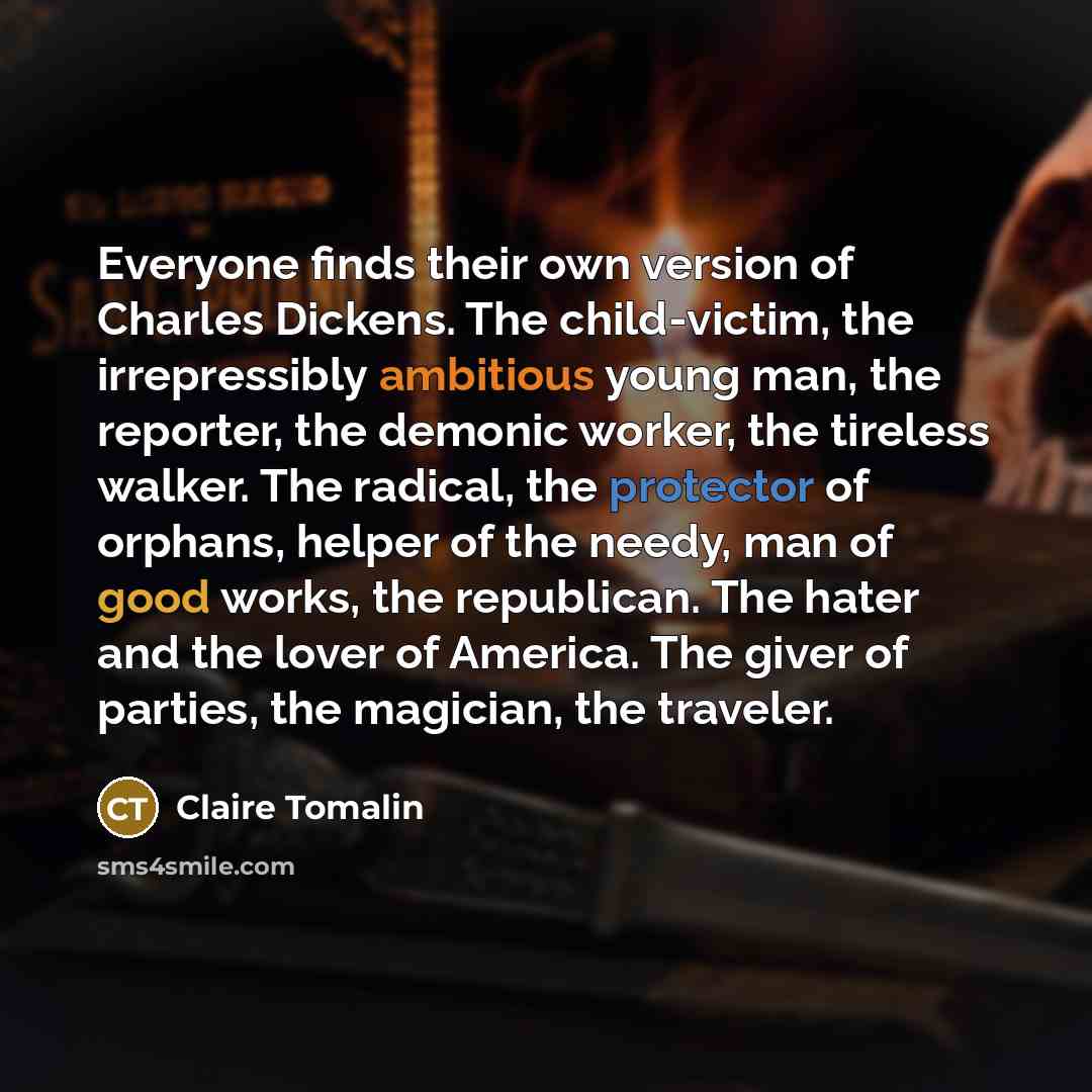 “Everyone finds their own version of Charles Dickens. The child-victim, the irrepressibly ambitious young man, the reporter, the demonic worker, the tireless walker. The radical, the protector of orphans, helper of the needy, man of good works, the republican. The hater and the lover of America…” quote by Claire Tomalin