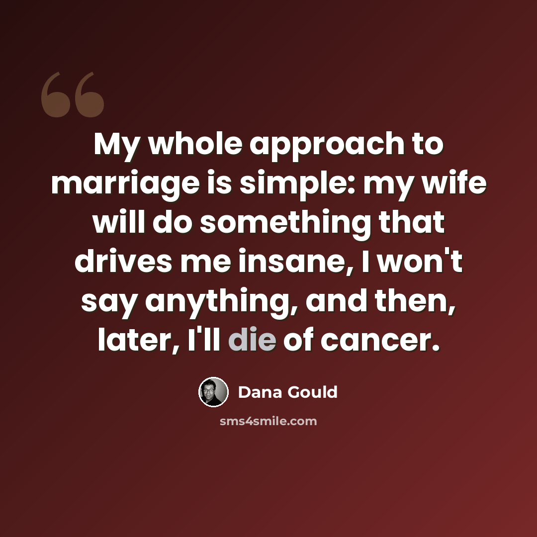 “My whole approach to marriage is simple: my wife will do something that drives me insane, I won't say anything, and then, later, I'll die of cancer.” quote by Dana Gould
