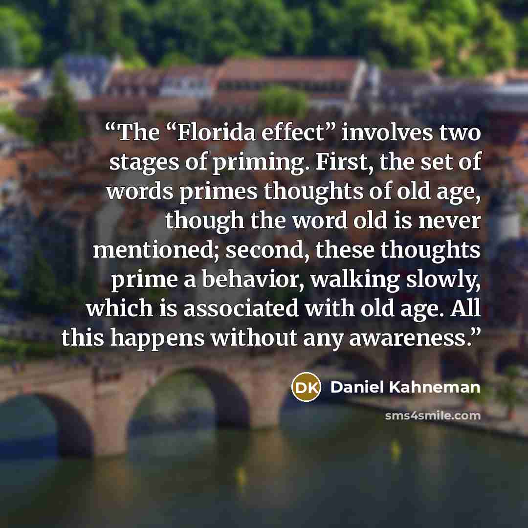 “The “Florida effect” involves two stages of priming. First, the set of words primes thoughts of old age, though the word old is never mentioned; second, these thoughts prime a behavior, walking slowly, which is associated with old age. All this happens without any awareness.” quote by Daniel Kahneman