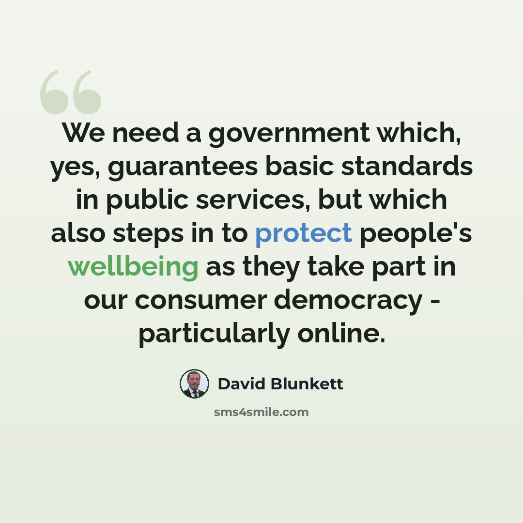 “We need a government which, yes, guarantees basic standards in public services, but which also steps in to protect people's wellbeing as they take part in our consumer democracy - particularly online.” quote by David Blunkett