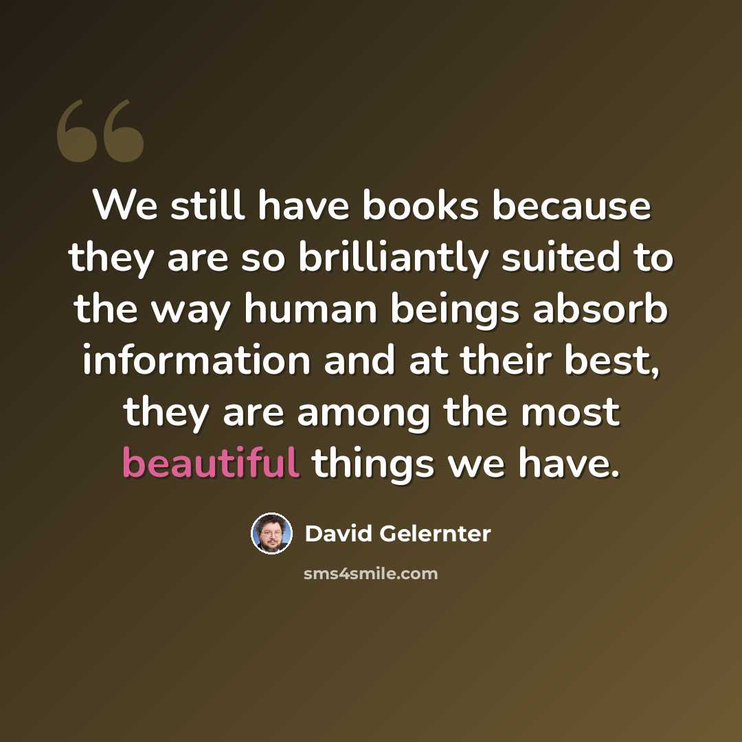 “We still have books because they are so brilliantly suited to the way human beings absorb information and at their best, they are among the most beautiful things we have.” quote by David Gelernter