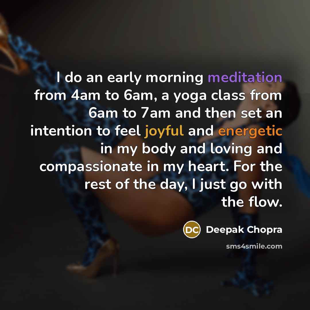 “I do an early morning meditation from 4am to 6am, a yoga class from 6am to 7am and then set an intention to feel joyful and energetic in my body and loving and compassionate in my heart. For the rest of the day, I just go with the flow.” quote by Deepak Chopra