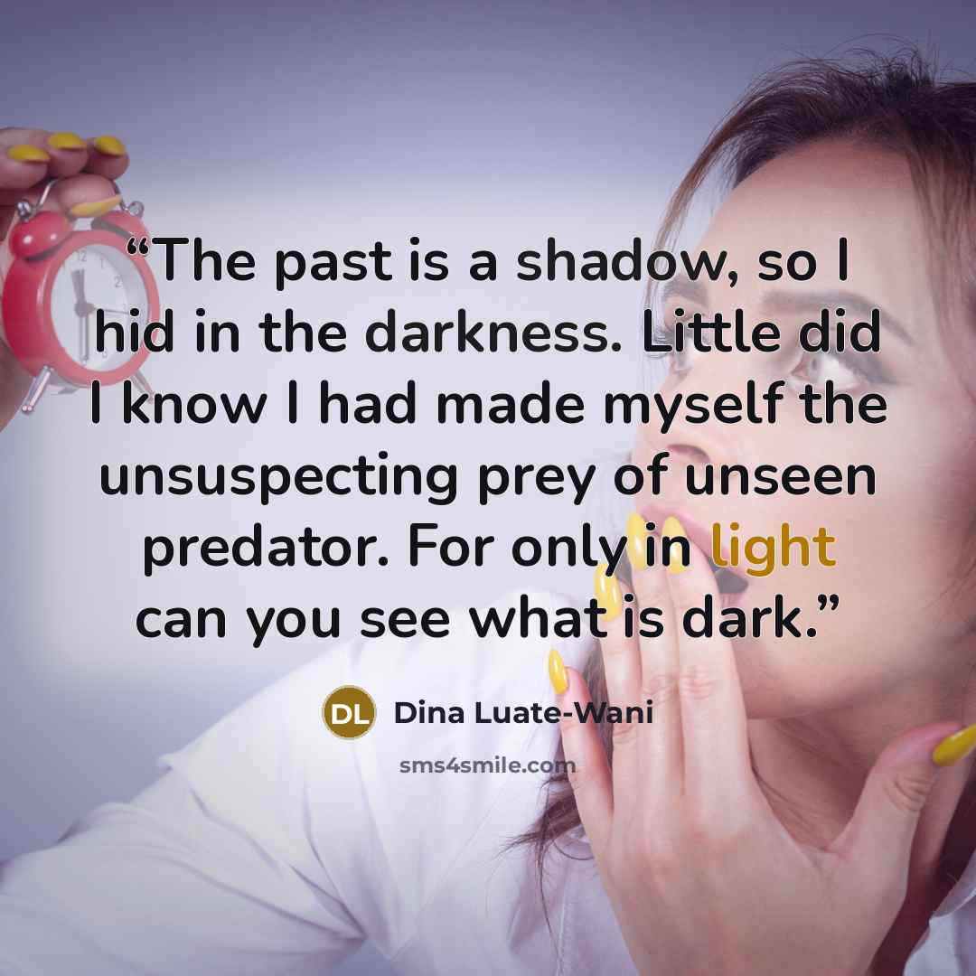 “The past is a shadow, so I hid in the darkness. Little did I know I had made myself the unsuspecting prey of unseen predator. For only in light can you see what is dark.” quote by Dina Luate-Wani