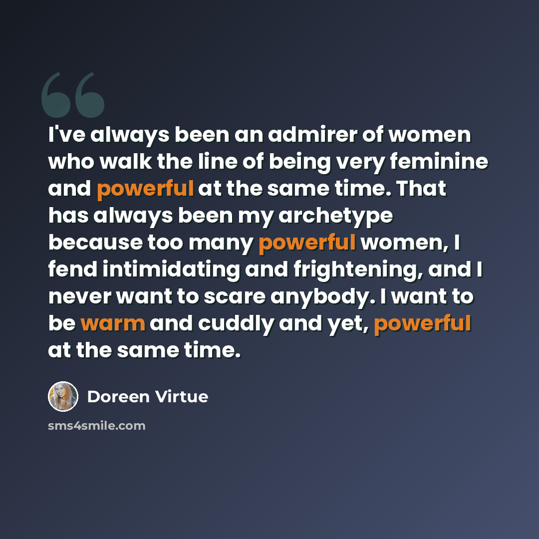 “I've always been an admirer of women who walk the line of being very feminine and powerful at the same time. That has always been my archetype because too many powerful women, I fend intimidating and frightening, and I never want to scare anybody. I want to be warm and cuddly and yet, powerful at…” quote by Doreen Virtue