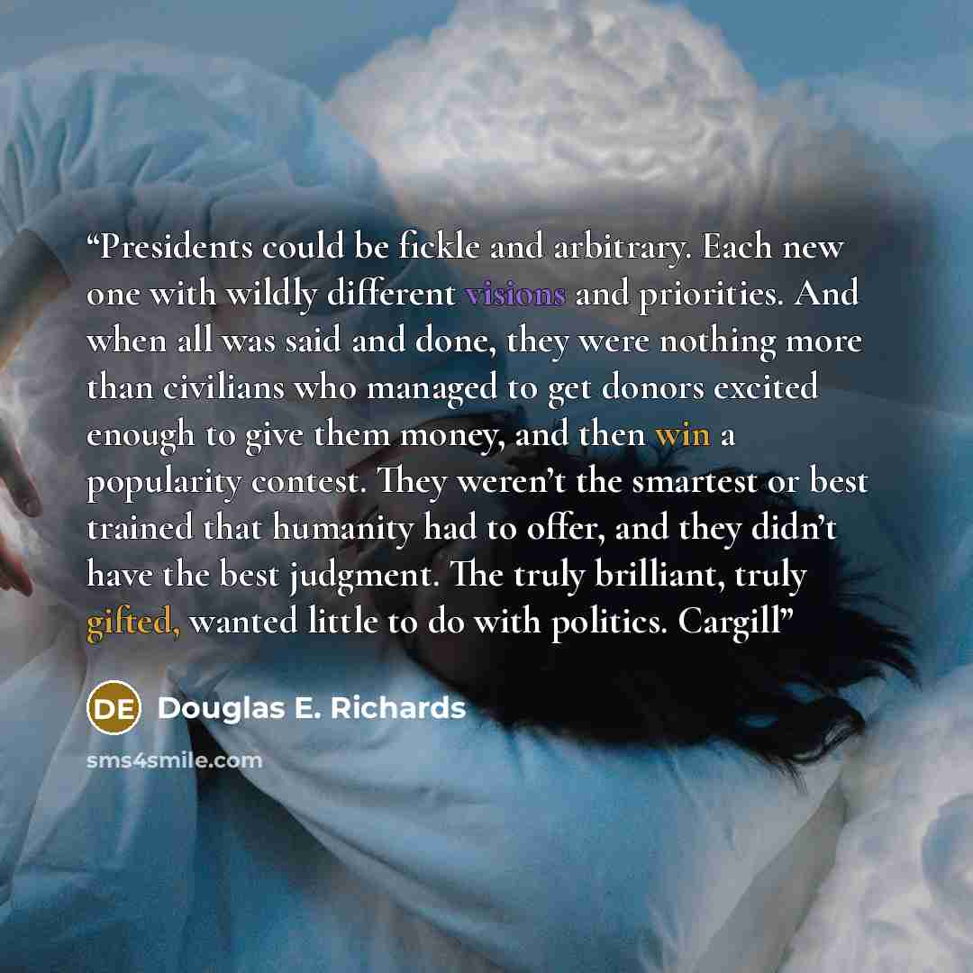 “Presidents could be fickle and arbitrary. Each new one with wildly different visions and priorities. And when all was said and done, they were nothing more than civilians who managed to get donors excited enough to give them money, and then win a popularity contest. They weren’t the smartest or…” quote by Douglas E. Richards