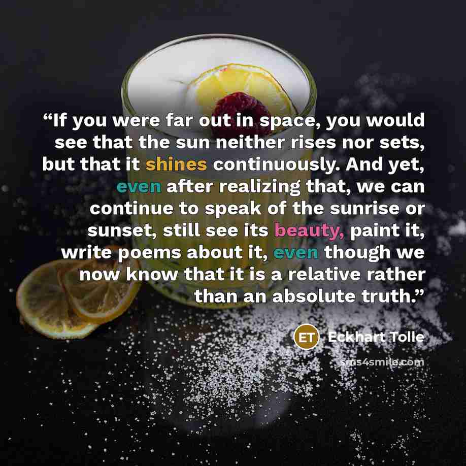 “If you were far out in space, you would see that the sun neither rises nor sets, but that it shines continuously. And yet, even after realizing that, we can continue to speak of the sunrise or sunset, still see its beauty, paint it, write poems about it, even though we now know that it is a…” quote by Eckhart Tolle
