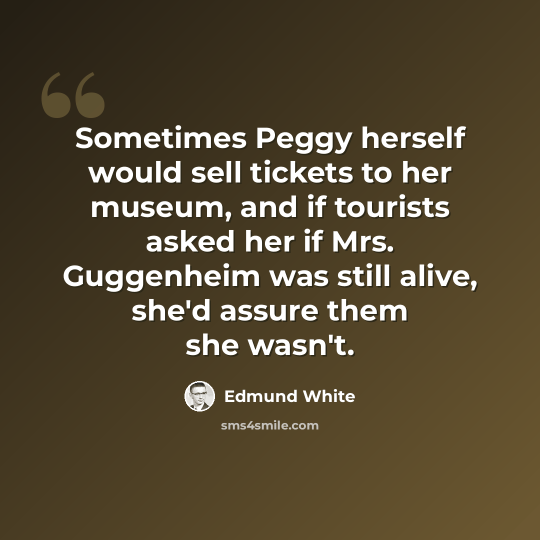 “Sometimes Peggy herself would sell tickets to her museum, and if tourists asked her if Mrs. Guggenheim was still alive, she'd assure them she wasn't.” quote by Edmund White