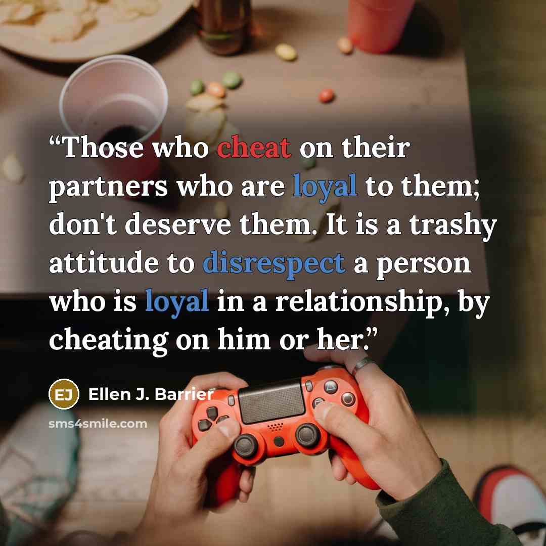“Those who cheat on their partners who are loyal to them; don't deserve them. It is a trashy attitude to disrespect a person who is loyal in a relationship, by cheating on him or her.” quote by Ellen J. Barrier