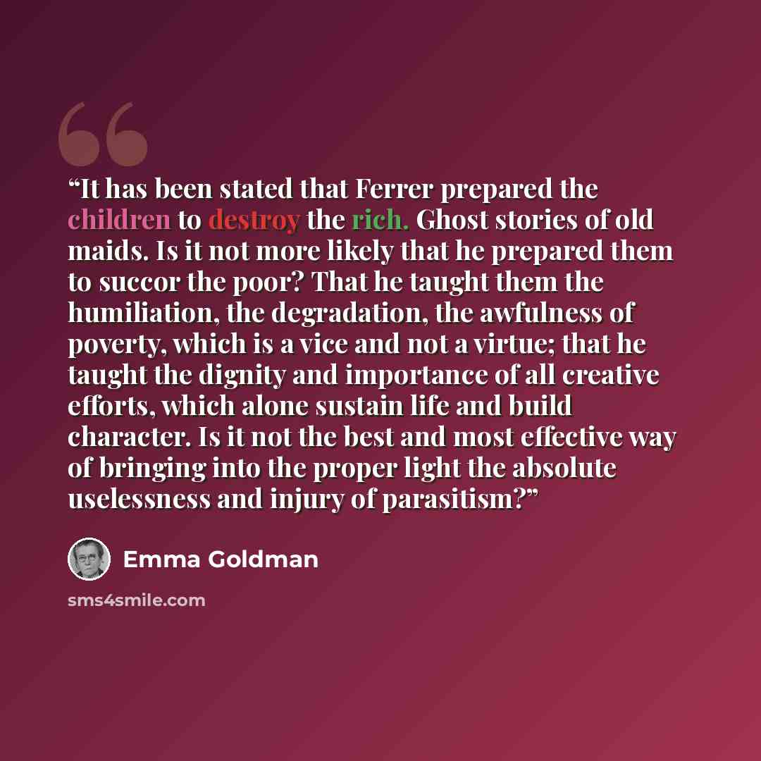 “It has been stated that Ferrer prepared the children to destroy the rich. Ghost stories of old maids. Is it not more likely that he prepared them to succor the poor? That he taught them the humiliation, the degradation, the awfulness of poverty, which is a vice and not a virtue; that he taught the…” quote by Emma Goldman