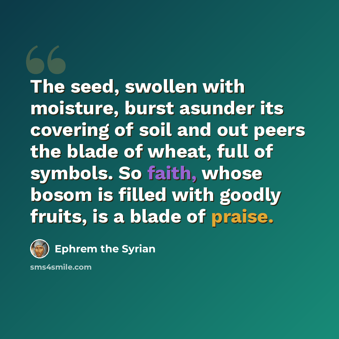 “The seed, swollen with moisture, burst asunder its covering of soil and out peers the blade of wheat, full of symbols. So faith, whose bosom is filled with goodly fruits, is a blade of praise.” quote by Ephrem the Syrian