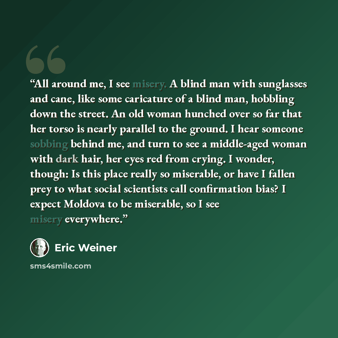 “All around me, I see misery. A blind man with sunglasses and cane, like some caricature of a blind man, hobbling down the street. An old woman hunched over so far that her torso is nearly parallel to the ground. I hear someone sobbing behind me, and turn to see a middle-aged woman with dark hair…” quote by Eric Weiner