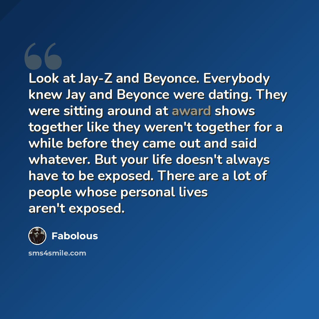 “Look at Jay-Z and Beyonce. Everybody knew Jay and Beyonce were dating. They were sitting around at award shows together like they weren't together for a while before they came out and said whatever. But your life doesn't always have to be exposed. There are a lot of people whose personal lives…” quote by Fabolous