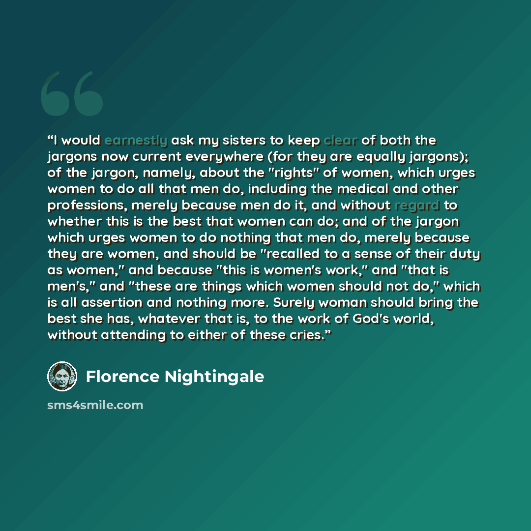 “I would earnestly ask my sisters to keep clear of both the jargons now current everywhere (for they are equally jargons); of the jargon, namely, about the "rights" of women, which urges women to do all that men do, including the medical and other professions, merely because men do it, and without…” quote by Florence Nightingale