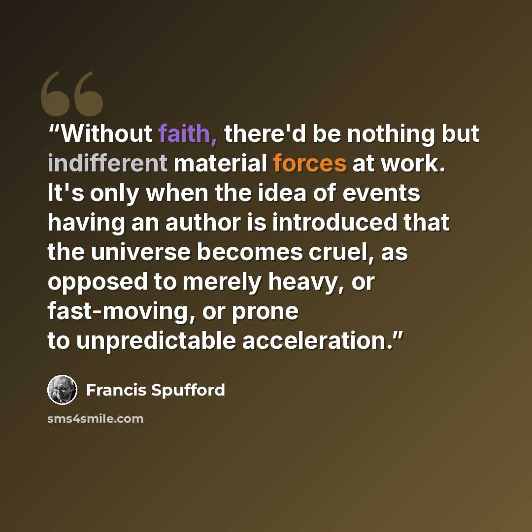 “Without faith, there'd be nothing but indifferent material forces at work. It's only when the idea of events having an author is introduced that the universe becomes cruel, as opposed to merely heavy, or fast-moving, or prone to unpredictable acceleration.” quote by Francis Spufford