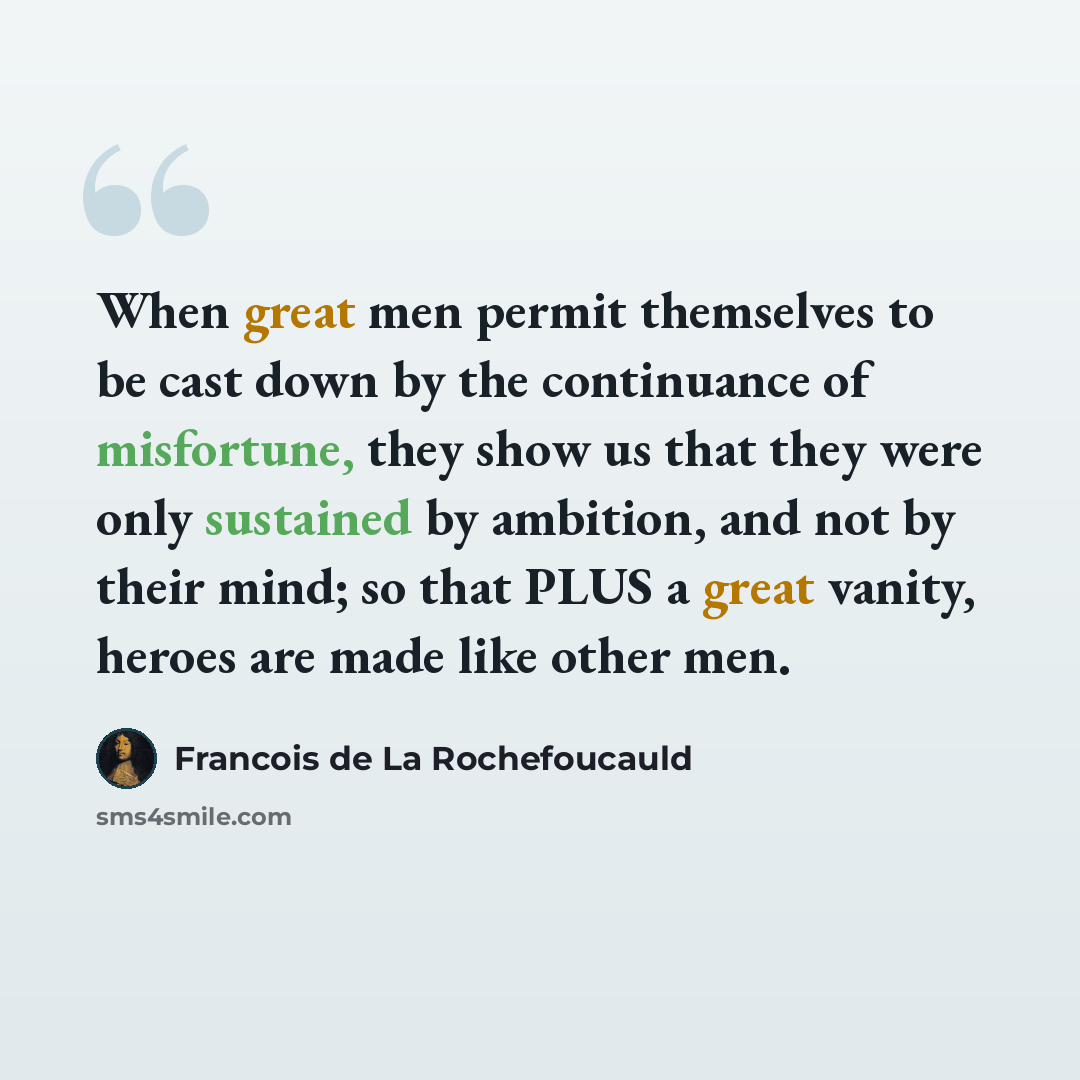 “When great men permit themselves to be cast down by the continuance of misfortune, they show us that they were only sustained by ambition, and not by their mind; so that PLUS a great vanity, heroes are made like other men.” quote by Francois de La Rochefoucauld