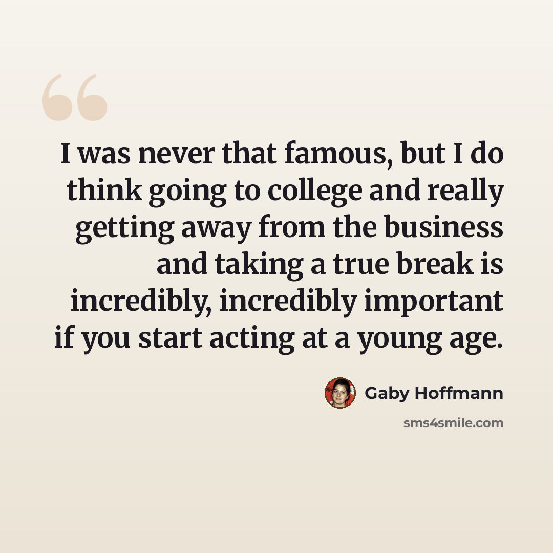 “I was never that famous, but I do think going to college and really getting away from the business and taking a true break is incredibly, incredibly important if you start acting at a young age.” quote by Gaby Hoffmann