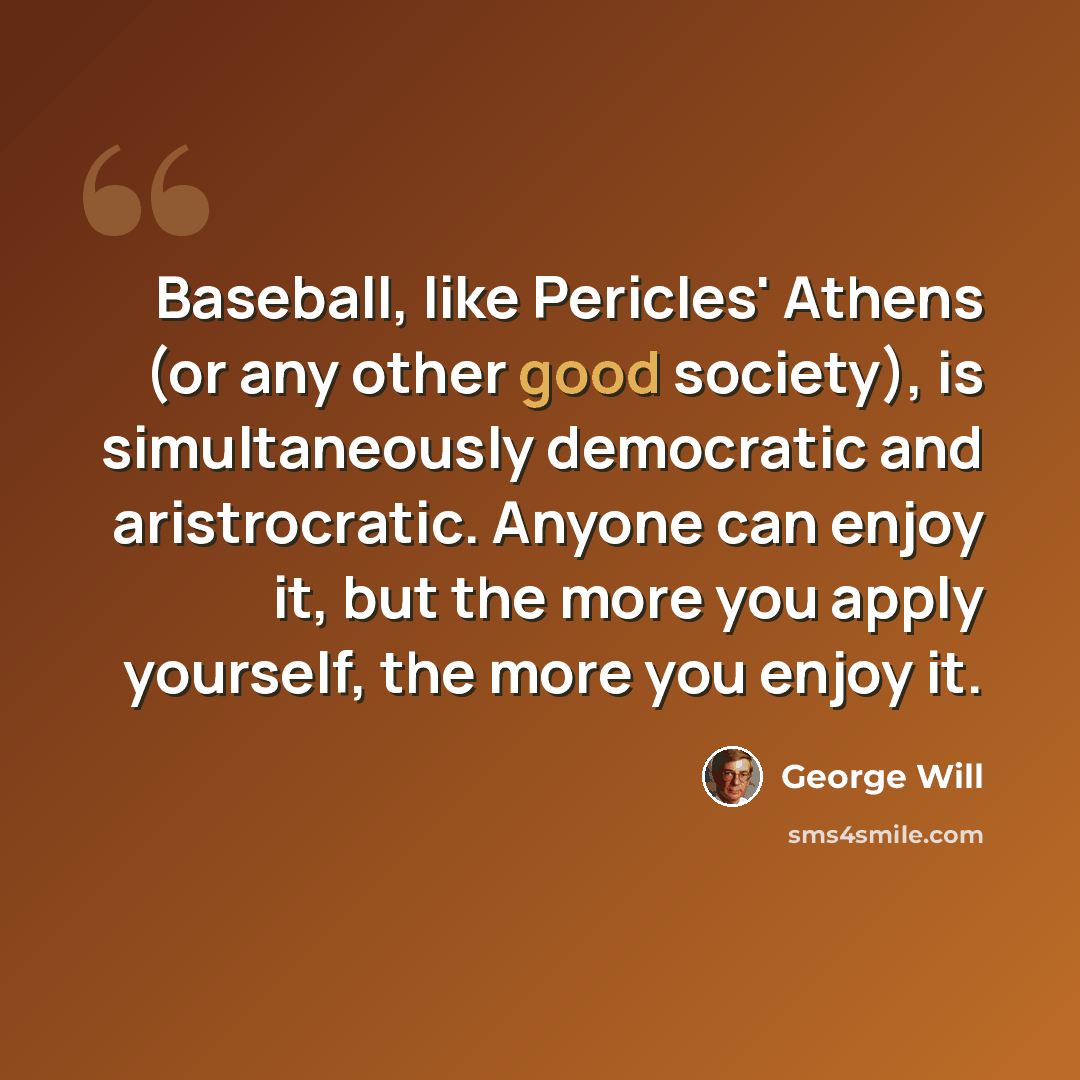 “Baseball, like Pericles' Athens (or any other good society), is simultaneously democratic and aristrocratic. Anyone can enjoy it, but the more you apply yourself, the more you enjoy it.” quote by George Will