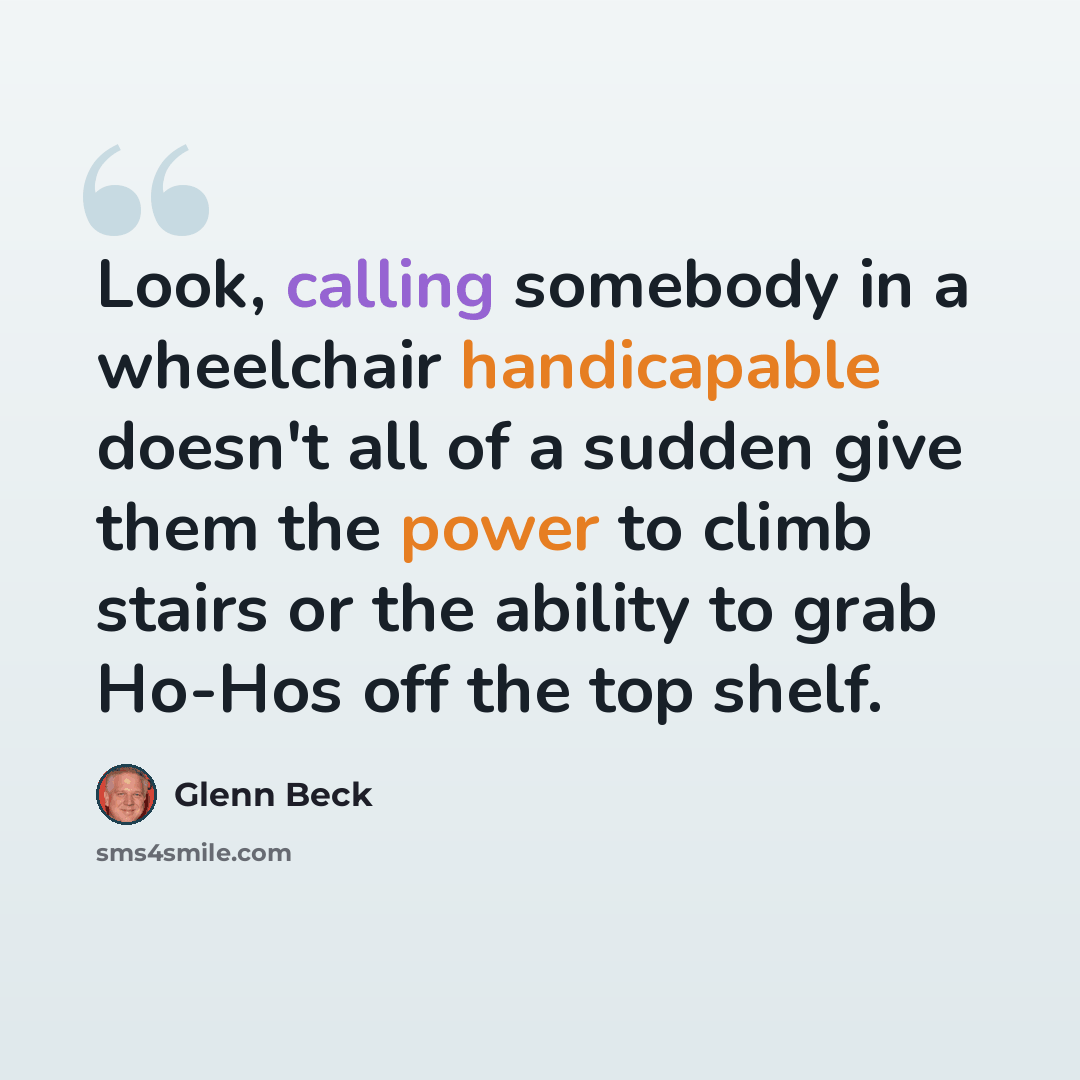 “Look, calling somebody in a wheelchair handicapable doesn't all of a sudden give them the power to climb stairs or the ability to grab Ho-Hos off the top shelf.” quote by Glenn Beck