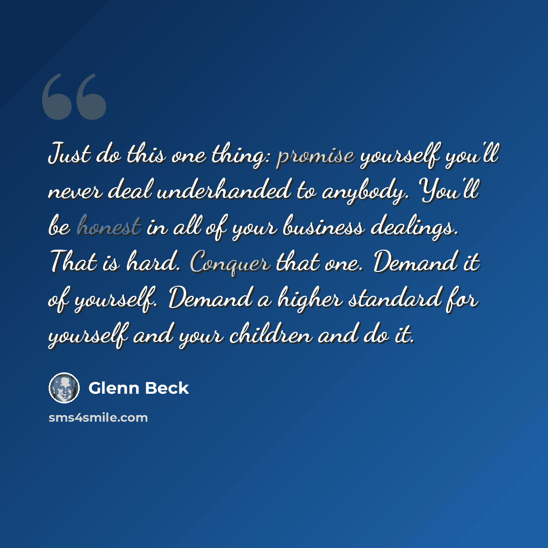 “Just do this one thing: promise yourself you'll never deal underhanded to anybody. You'll be honest in all of your business dealings. That is hard. Conquer that one. Demand it of yourself. Demand a higher standard for yourself and your children and do it.” quote by Glenn Beck