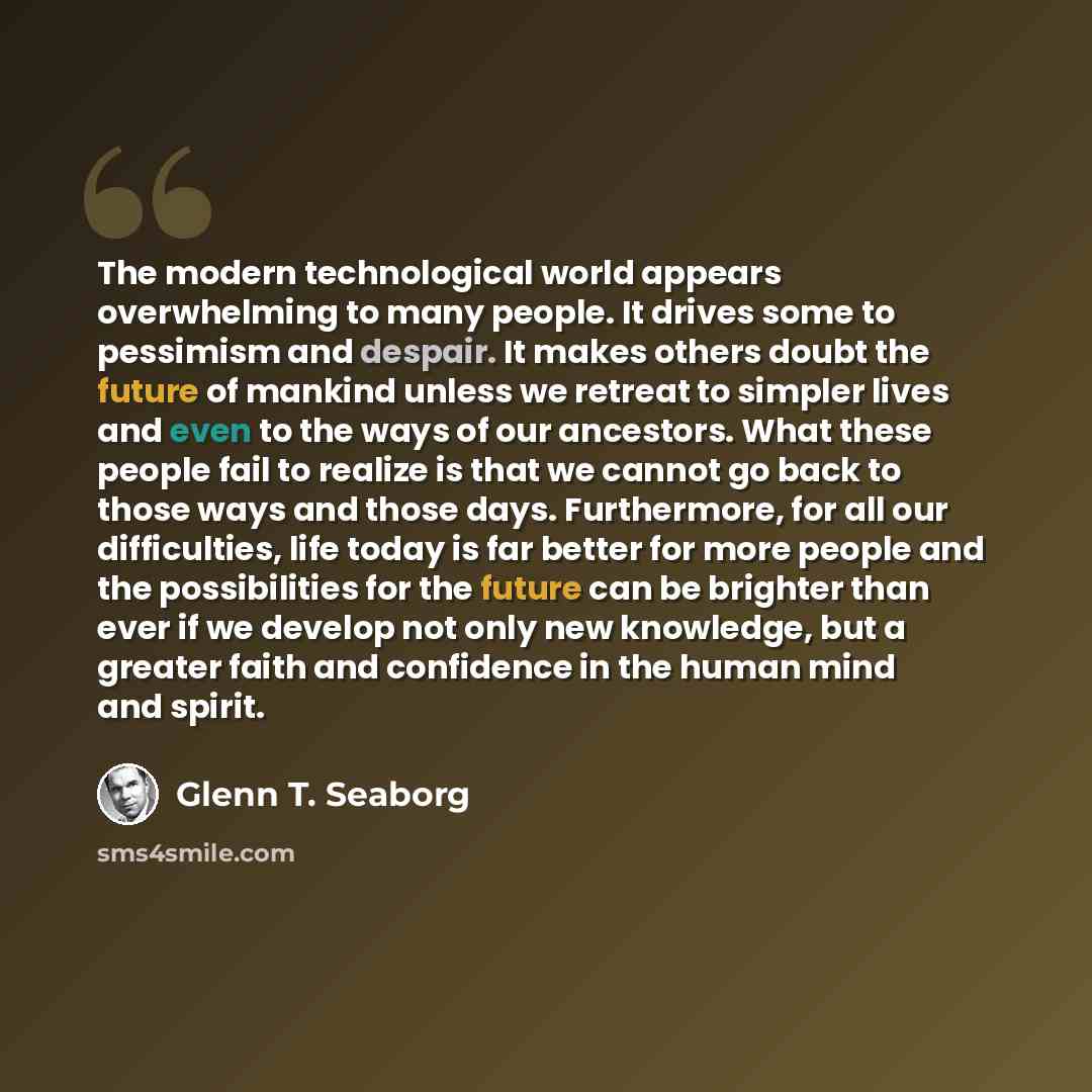 “The modern technological world appears overwhelming to many people. It drives some to pessimism and despair. It makes others doubt the future of mankind unless we retreat to simpler lives and even to the ways of our ancestors. What these people fail to realize is that we cannot go back to those…” quote by Glenn T. Seaborg
