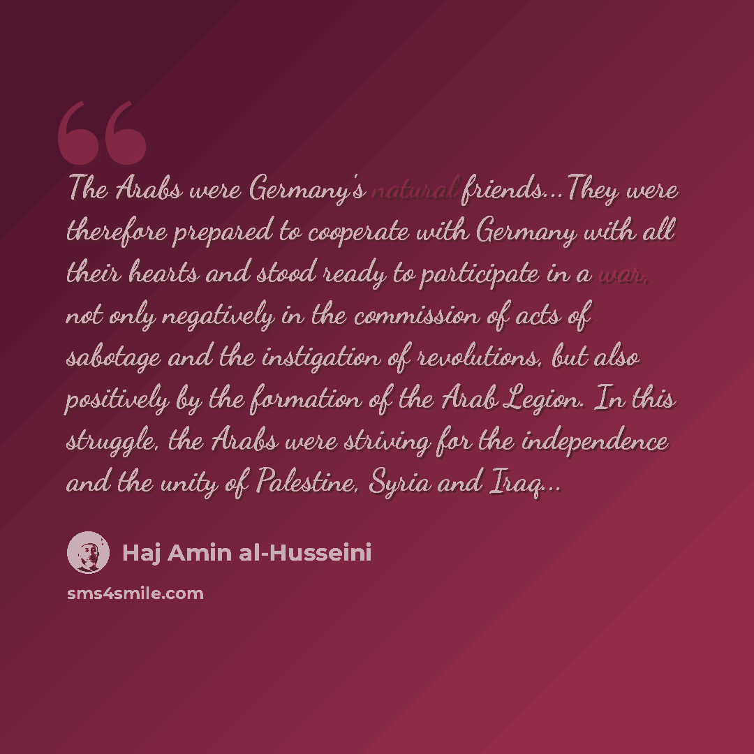 “The Arabs were Germany's natural friends...They were therefore prepared to cooperate with Germany with all their hearts and stood ready to participate in a war, not only negatively in the commission of acts of sabotage and the instigation of revolutions, but also positively by the formation of the…” quote by Haj Amin al-Husseini