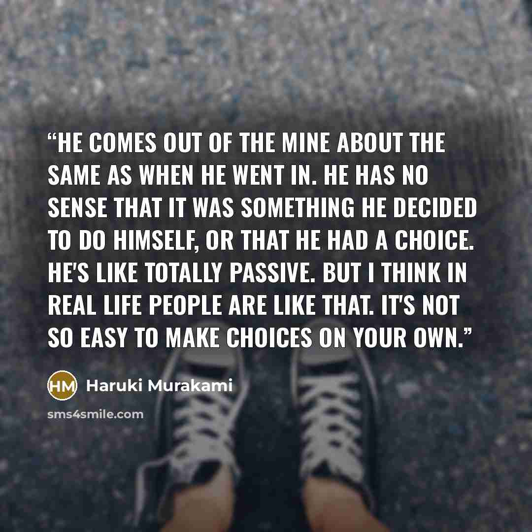 “He comes out of the mine about the same as when he went in. He has no sense that it was something he decided to do himself, or that he had a choice. He's like totally passive. But I think in real life people are like that. It's not so easy to make choices on your own.” quote by Haruki Murakami