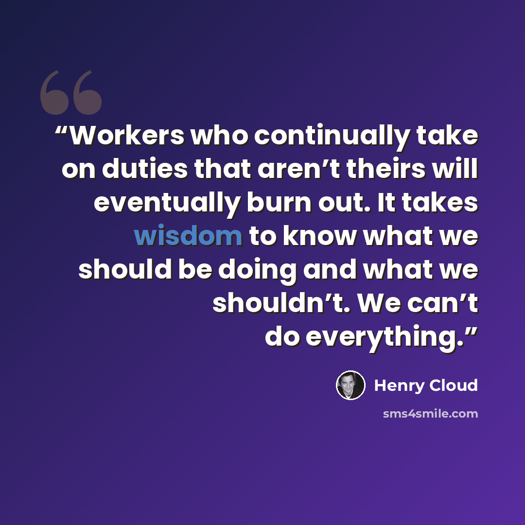 “Workers who continually take on duties that aren’t theirs will eventually burn out. It takes wisdom to know what we should be doing and what we shouldn’t. We can’t do everything.” quote by Henry Cloud