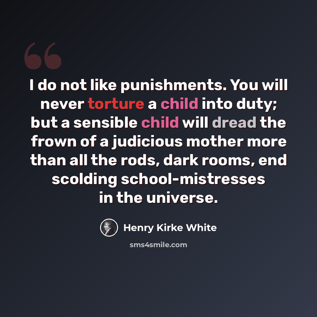 “I do not like punishments. You will never torture a child into duty; but a sensible child will dread the frown of a judicious mother more than all the rods, dark rooms, end scolding school-mistresses in the universe.” quote by Henry Kirke White
