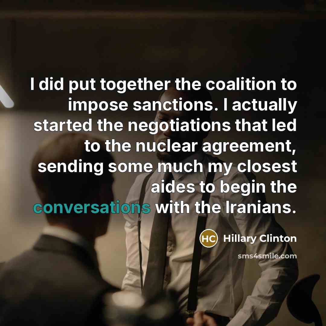 “I did put together the coalition to impose sanctions. I actually started the negotiations that led to the nuclear agreement, sending some much my closest aides to begin the conversations with the Iranians.” quote by Hillary Clinton