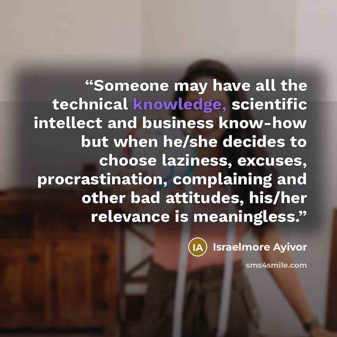 “Someone may have all the technical knowledge, scientific intellect and business know-how but when he/she decides to choose laziness, excuses, procrastination, complaining and other bad attitudes, his/her relevance is meaningless.” quote by Israelmore Ayivor