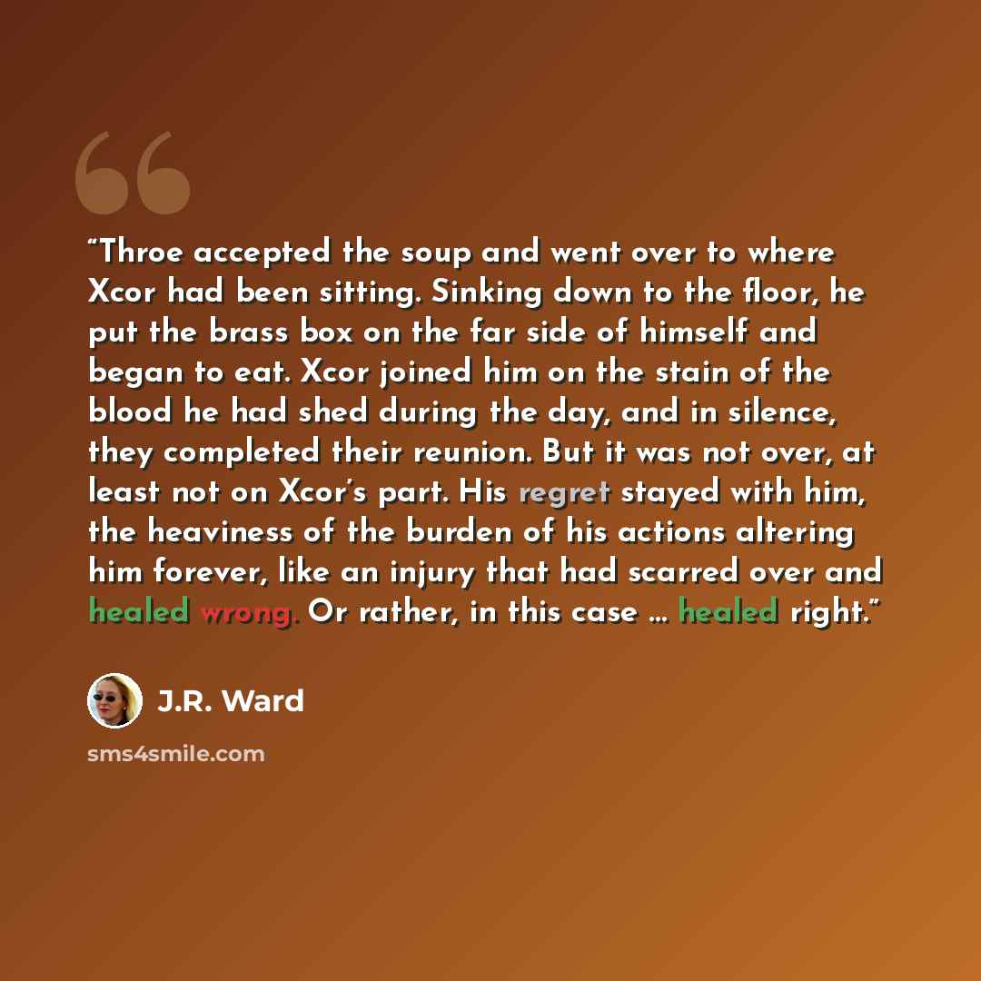 “Throe accepted the soup and went over to where Xcor had been sitting. Sinking down to the floor, he put the brass box on the far side of himself and began to eat. Xcor joined him on the stain of the blood he had shed during the day, and in silence, they completed their reunion. But it was not…” quote by J.R. Ward