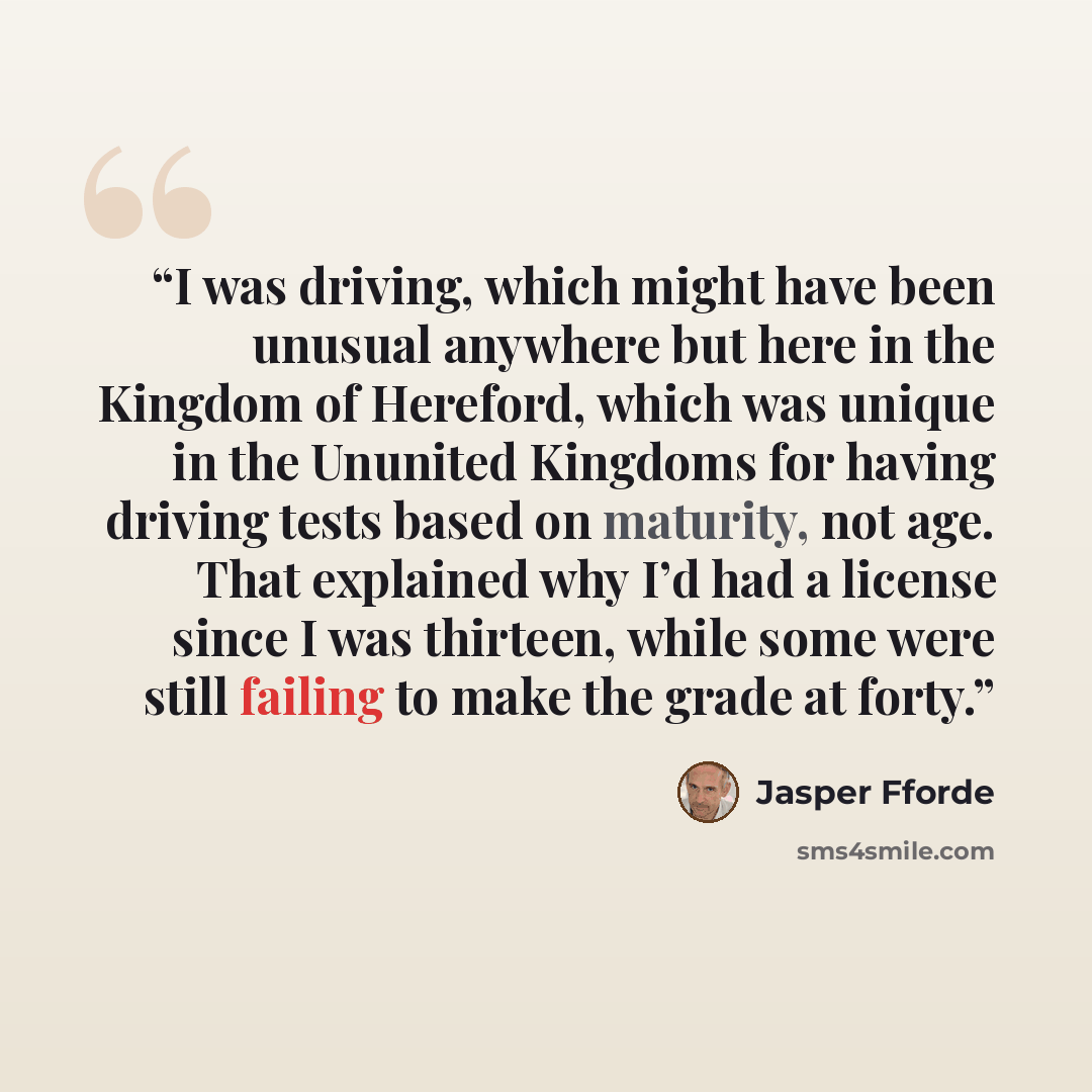 “I was driving, which might have been unusual anywhere but here in the Kingdom of Hereford, which was unique in the Ununited Kingdoms for having driving tests based on maturity, not age. That explained why I’d had a license since I was thirteen, while some were still failing to make the grade at…” quote by Jasper Fforde
