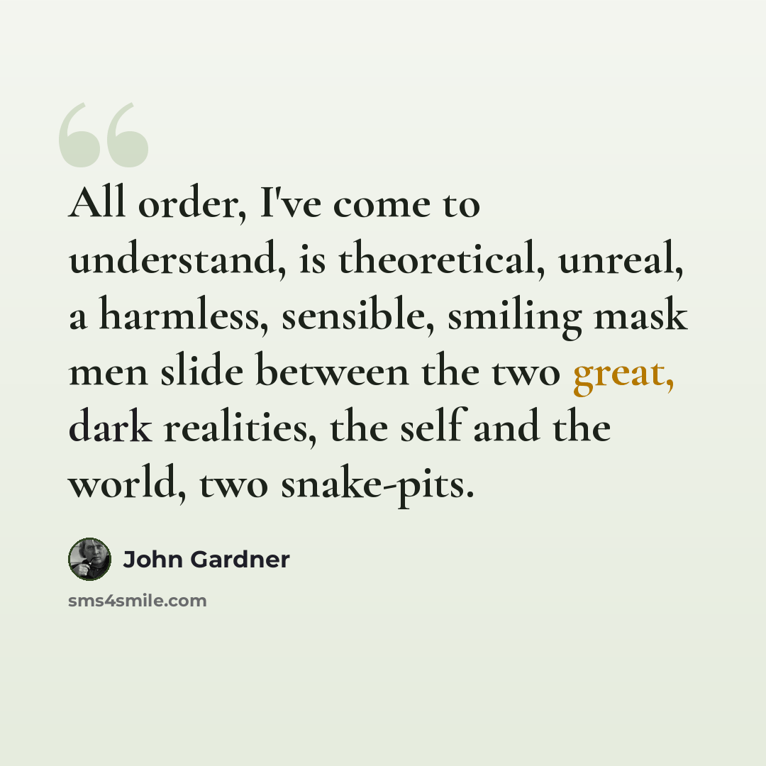 “All order, I've come to understand, is theoretical, unreal, a harmless, sensible, smiling mask men slide between the two great, dark realities, the self and the world, two snake-pits.” quote by John Gardner