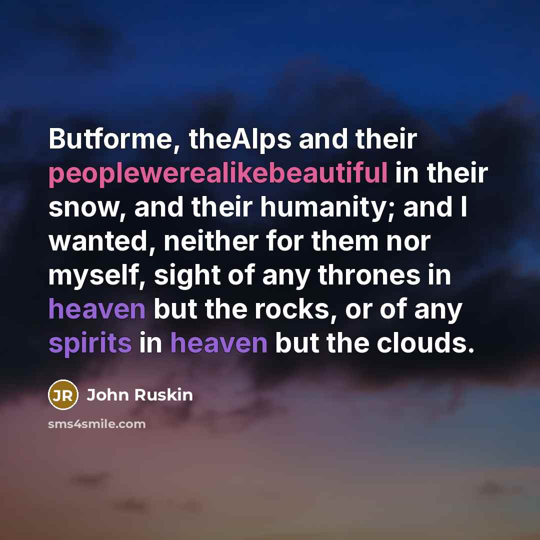 “Butforme, theAlps and their peoplewerealikebeautiful in their snow, and their humanity; and I wanted, neither for them nor myself, sight of any thrones in heaven but the rocks, or of any spirits in heaven but the clouds.” quote by John Ruskin