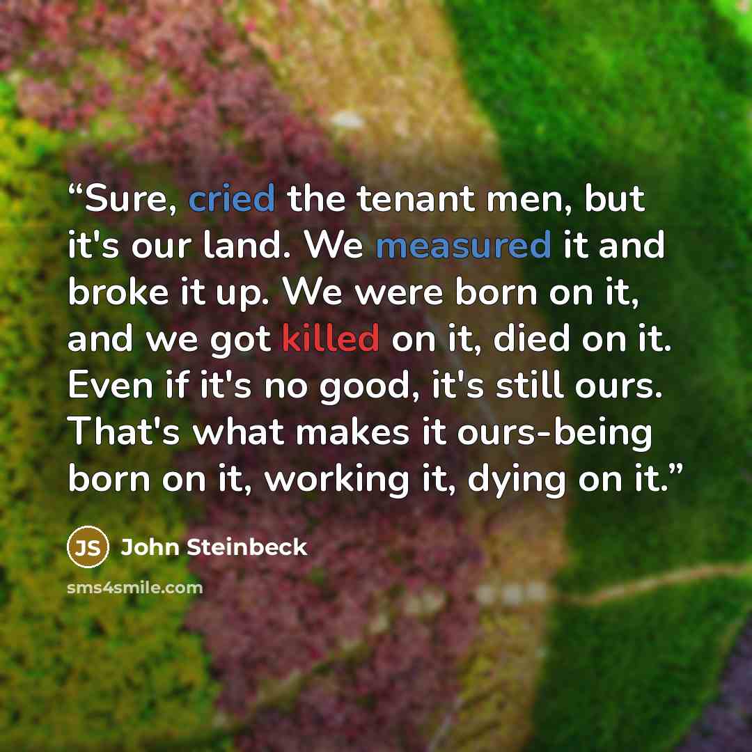 “Sure, cried the tenant men, but it's our land. We measured it and broke it up. We were born on it, and we got killed on it, died on it. Even if it's no good, it's still ours. That's what makes it ours-being born on it, working it, dying on it.” quote by John Steinbeck
