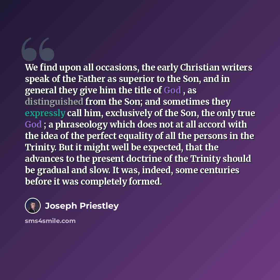 “We find upon all occasions, the early Christian writers speak of the Father as superior to the Son, and in general they give him the title of God , as distinguished from the Son; and sometimes they expressly call him, exclusively of the Son, the only true God ; a phraseology which does not at all…” quote by Joseph Priestley