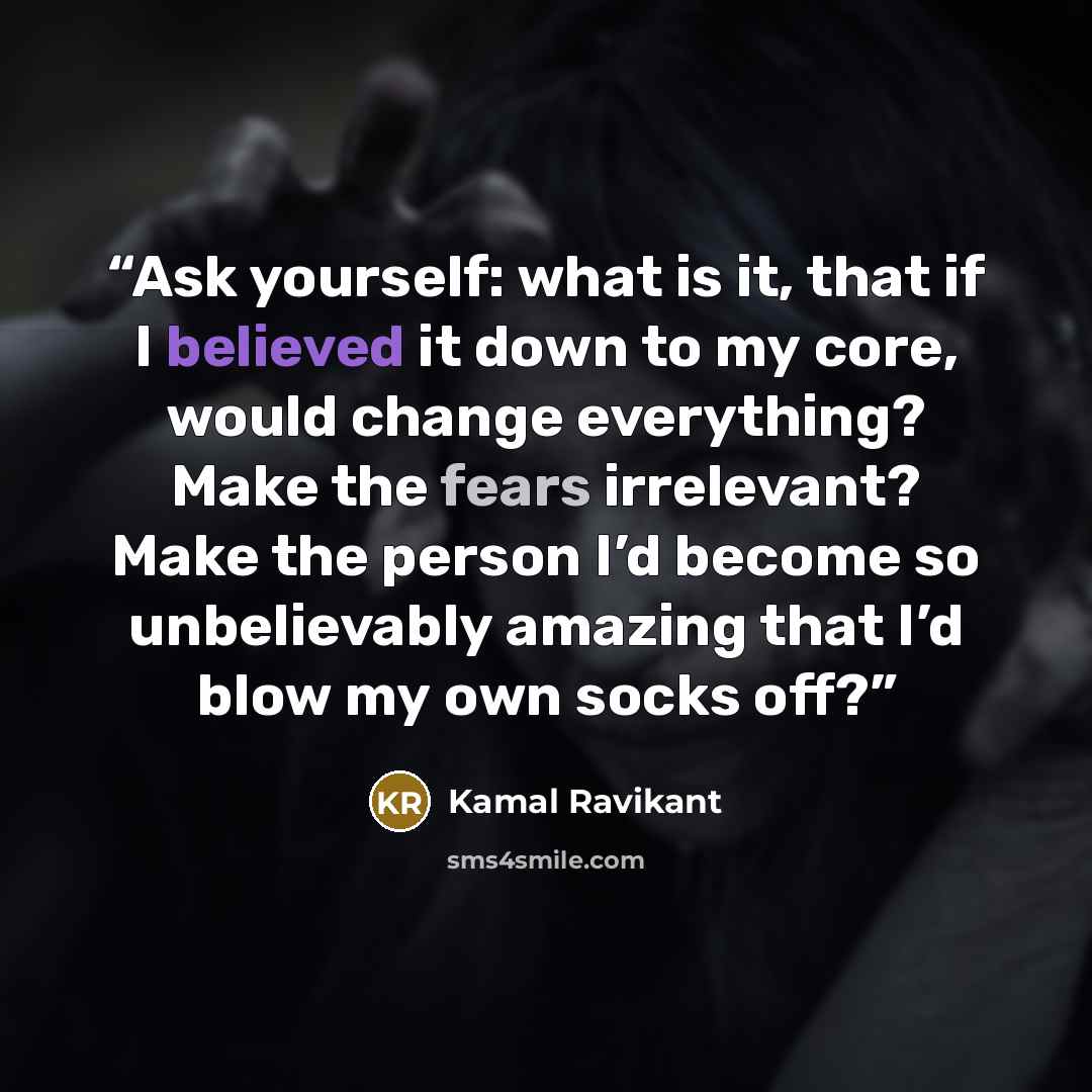 “Ask yourself: what is it, that if I believed it down to my core, would change everything? Make the fears irrelevant? Make the person I’d become so unbelievably amazing that I’d blow my own socks off?” quote by Kamal Ravikant