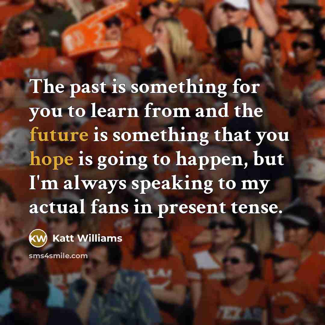 “The past is something for you to learn from and the future is something that you hope is going to happen, but I'm always speaking to my actual fans in present tense.” quote by Katt Williams
