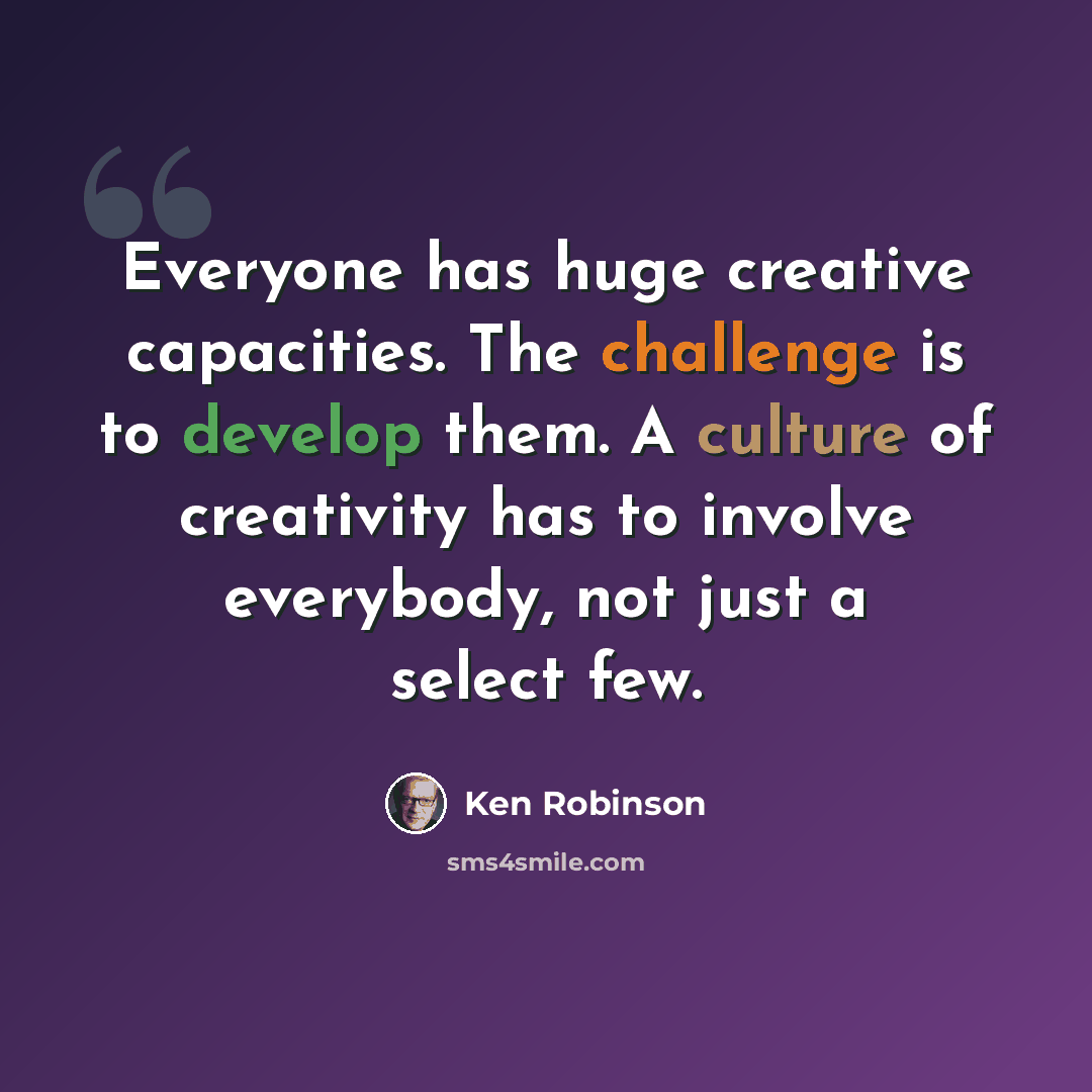 “Everyone has huge creative capacities. The challenge is to develop them. A culture of creativity has to involve everybody, not just a select few.” quote by Ken Robinson