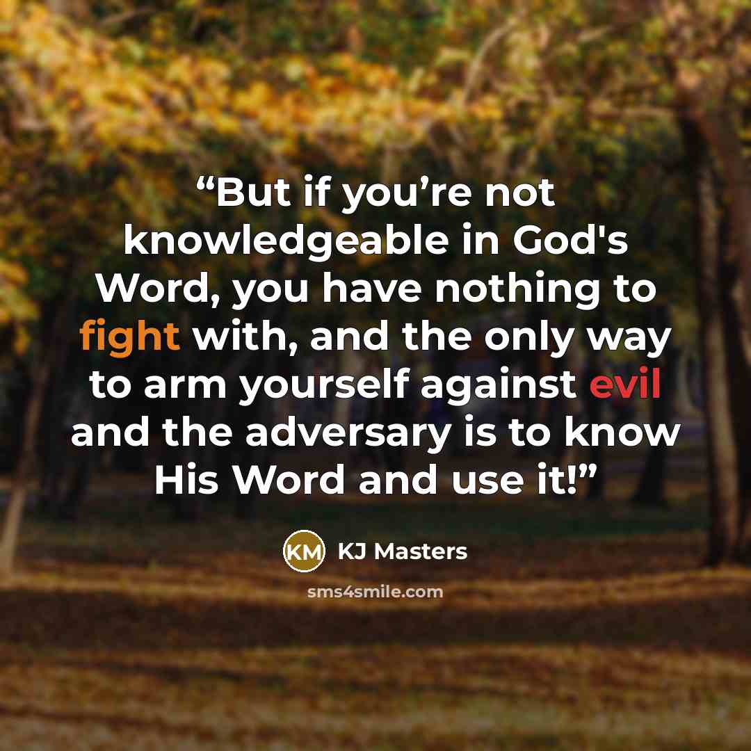 “But if you’re not knowledgeable in God's Word, you have nothing to fight with, and the only way to arm yourself against evil and the adversary is to know His Word and use it!” quote by KJ Masters