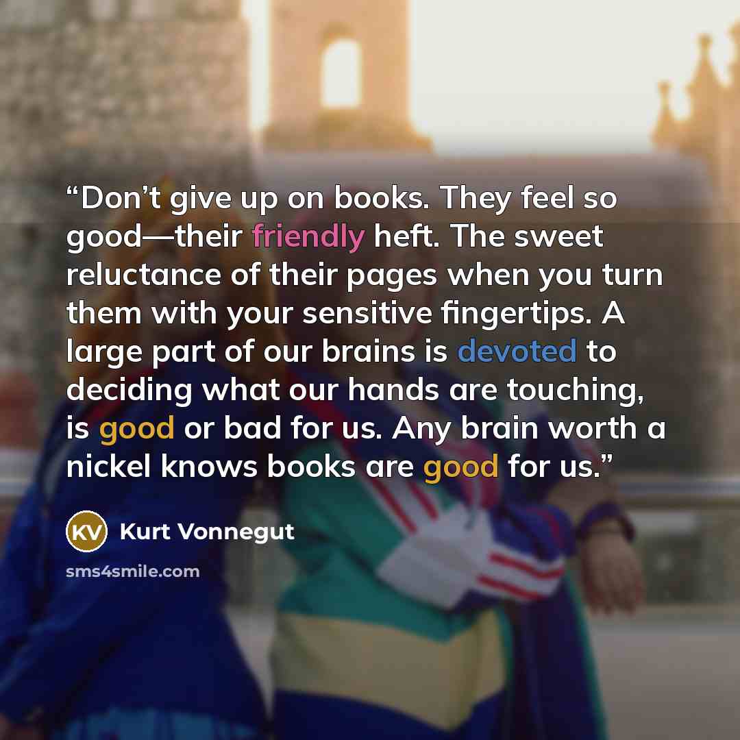 “Don’t give up on books. They feel so good—their friendly heft. The sweet reluctance of their pages when you turn them with your sensitive fingertips. A large part of our brains is devoted to deciding what our hands are touching, is good or bad for us. Any brain worth a nickel knows books are good…” quote by Kurt Vonnegut