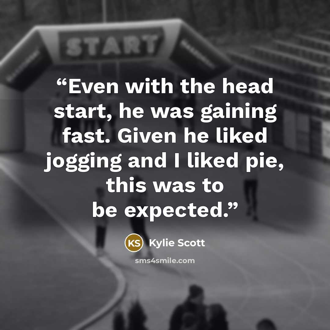 “Even with the head start, he was gaining fast. Given he liked jogging and I liked pie, this was to be expected.” quote by Kylie Scott