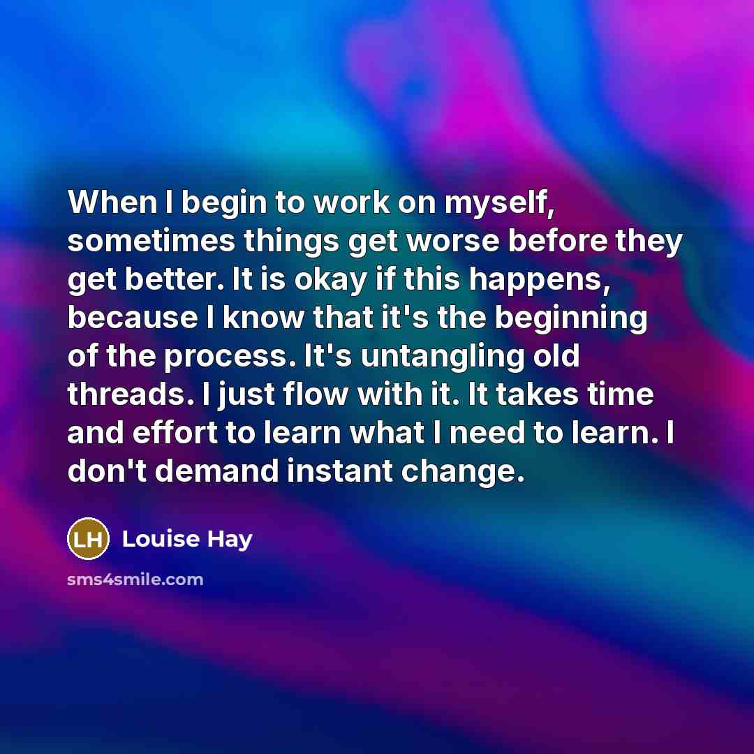 “When I begin to work on myself, sometimes things get worse before they get better. It is okay if this happens, because I know that it's the beginning of the process. It's untangling old threads. I just flow with it. It takes time and effort to learn what I need to learn. I don't demand instant…” quote by Louise Hay