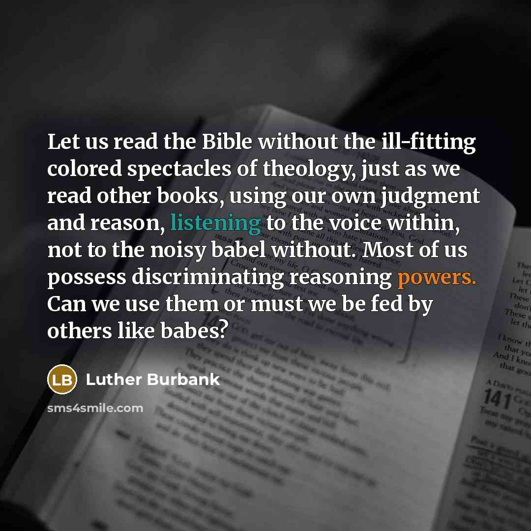 “Let us read the Bible without the ill-fitting colored spectacles of theology, just as we read other books, using our own judgment and reason, listening to the voice within, not to the noisy babel without. Most of us possess discriminating reasoning powers. Can we use them or must we be fed by…” quote by Luther Burbank