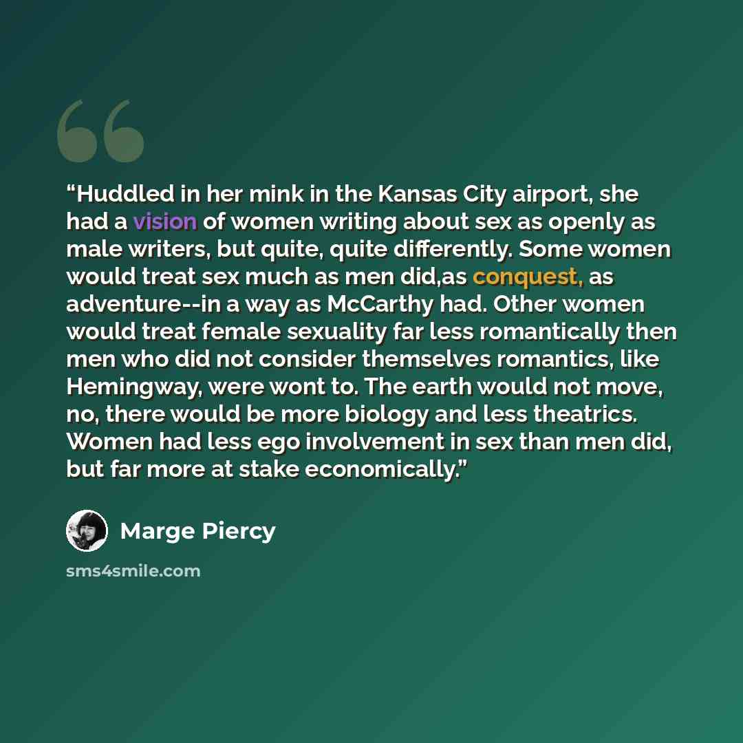 “Huddled in her mink in the Kansas City airport, she had a vision of women writing about sex as openly as male writers, but quite, quite differently. Some women would treat sex much as men did,as conquest, as adventure--in a way as McCarthy had. Other women would treat female sexuality far less…” quote by Marge Piercy