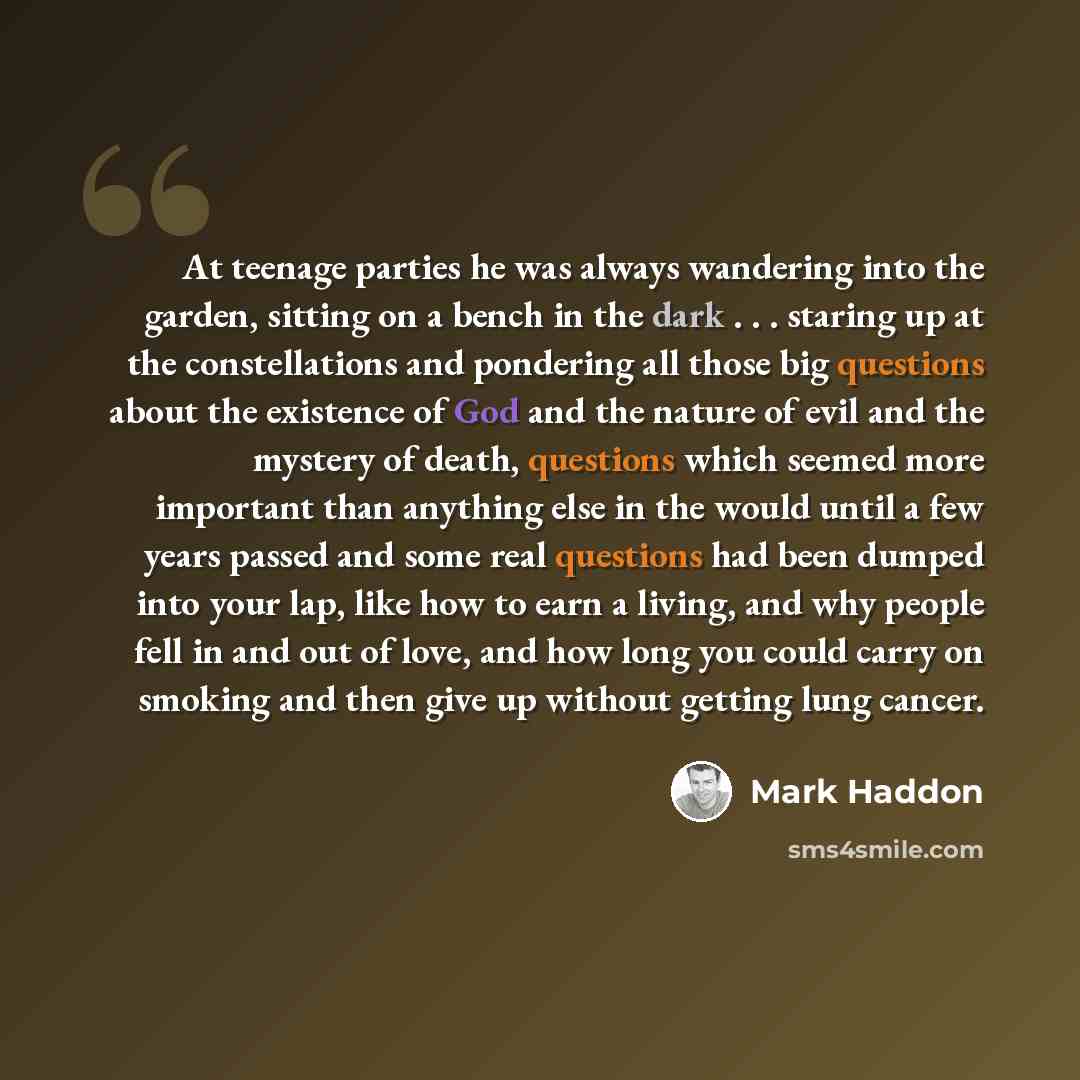 “At teenage parties he was always wandering into the garden, sitting on a bench in the dark . . . staring up at the constellations and pondering all those big questions about the existence of God and the nature of evil and the mystery of death, questions which seemed more important than anything…” quote by Mark Haddon